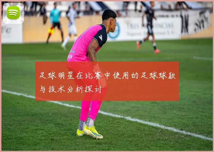 足球明星在比赛中使用的足球球款与技术分析探讨