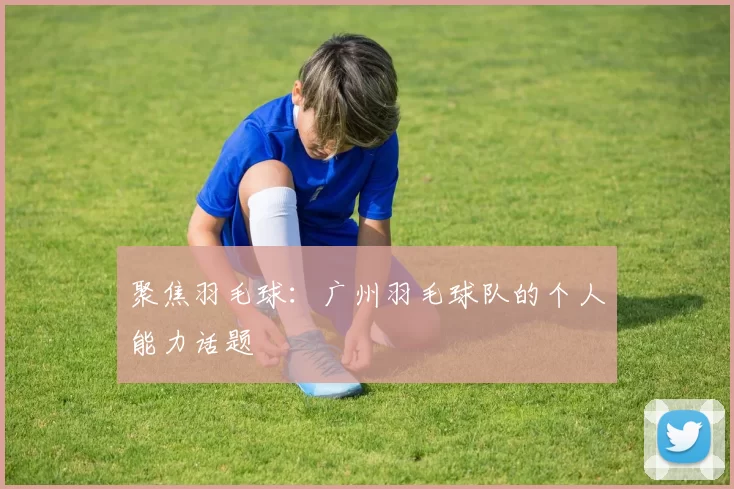 聚焦羽毛球：广州羽毛球队的个人能力话题