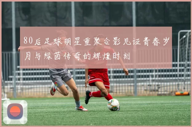 80后足球明星重聚合影见证青春岁月与绿茵传奇的辉煌时刻