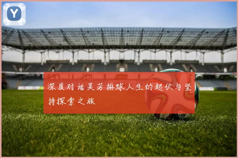 深度对话吴芳排球人生的起伏与坚持探索之旅