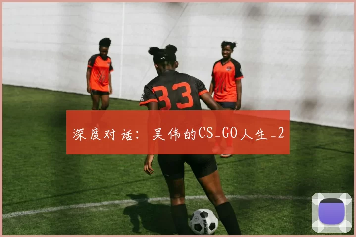 深度对话：吴伟的CS_GO人生_2