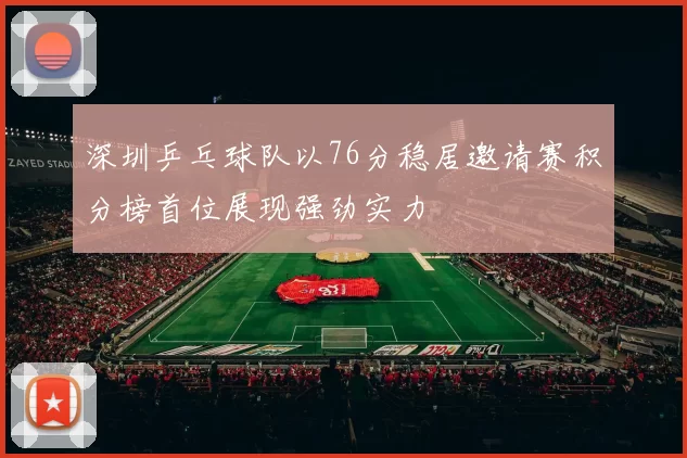 深圳乒乓球队以76分稳居邀请赛积分榜首位展现强劲实力