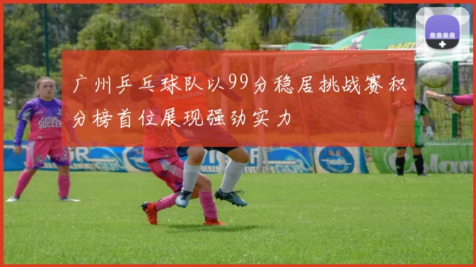 广州乒乓球队以99分稳居挑战赛积分榜首位展现强劲实力