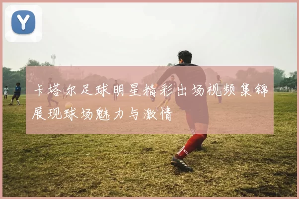 卡塔尔足球明星精彩出场视频集锦展现球场魅力与激情
