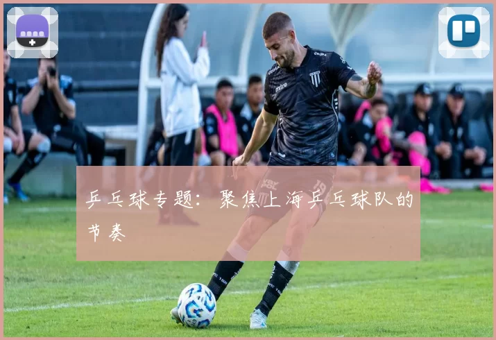 乒乓球专题：聚焦上海乒乓球队的节奏