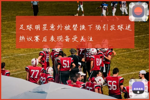 足球明星意外被替换下场引发球迷热议赛后表现备受关注
