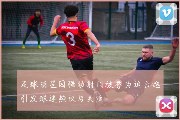 足球明星因强劲射门被誉为迫击炮引发球迷热议与关注