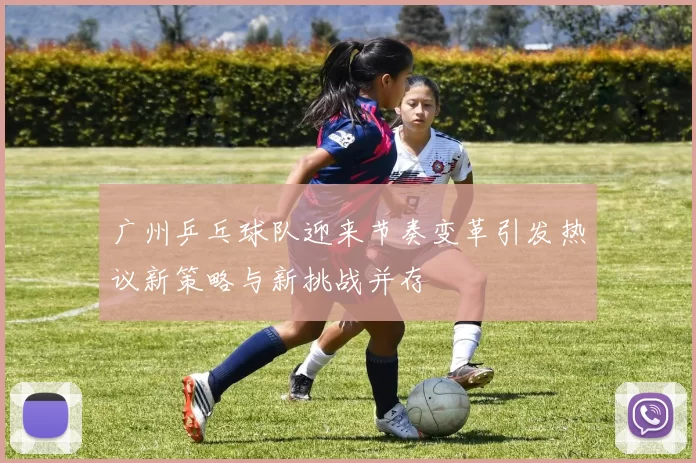 广州乒乓球队迎来节奏变革引发热议新策略与新挑战并存